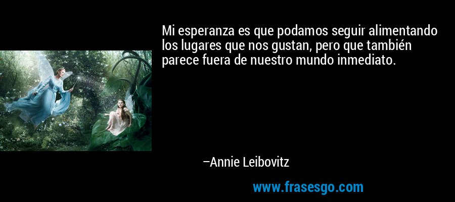 Mi esperanza es que podamos seguir alimentando los lugares que nos gustan, pero que también parece fuera de nuestro mundo inmediato. – Annie Leibovitz