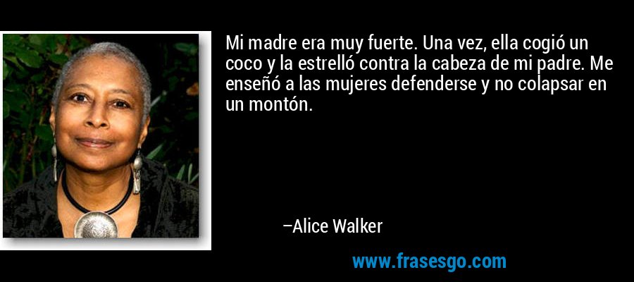 Mi madre era muy fuerte. Una vez, ella cogió un coco y la estrelló contra la cabeza de mi padre. Me enseñó a las mujeres defenderse y no colapsar en un montón. – Alice Walker