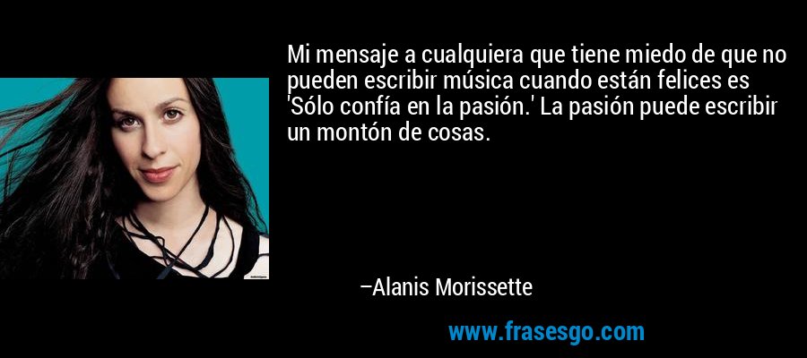 Mi mensaje a cualquiera que tiene miedo de que no pueden escribir música cuando están felices es 'Sólo confía en la pasión.' La pasión puede escribir un montón de cosas. – Alanis Morissette