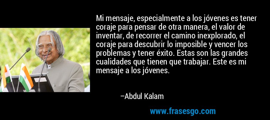 Mi mensaje, especialmente a los jóvenes es tener coraje para pensar de otra manera, el valor de inventar, de recorrer el camino inexplorado, el coraje para descubrir lo imposible y vencer los problemas y tener éxito. Estas son las grandes cualidades que tienen que trabajar. Este es mi mensaje a los jóvenes. – Abdul Kalam
