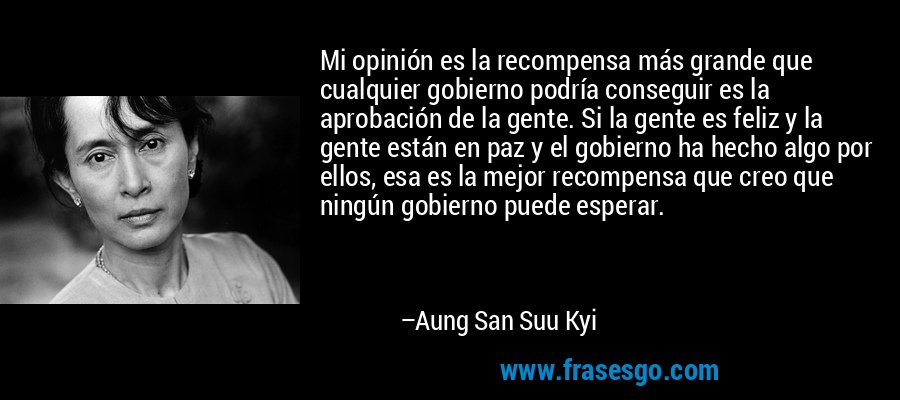 Mi opinión es la recompensa más grande que cualquier gobierno podría conseguir es la aprobación de la gente. Si la gente es feliz y la gente están en paz y el gobierno ha hecho algo por ellos, esa es la mejor recompensa que creo que ningún gobierno puede esperar. – Aung San Suu Kyi