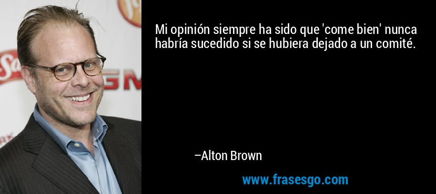 Mi opinión siempre ha sido que 'come bien' nunca habría sucedido si se hubiera dejado a un comité. – Alton Brown