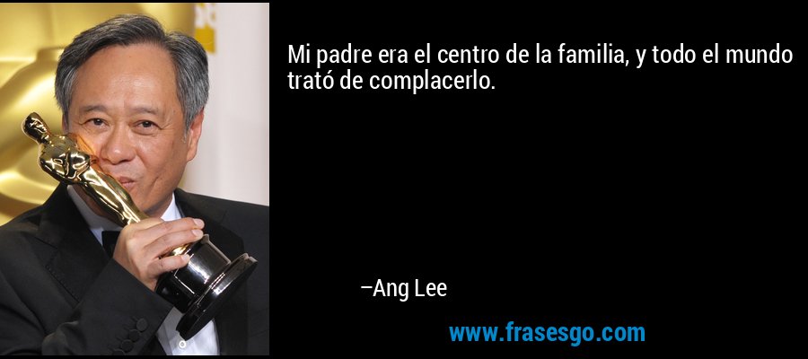 Mi padre era el centro de la familia, y todo el mundo trató de complacerlo. – Ang Lee