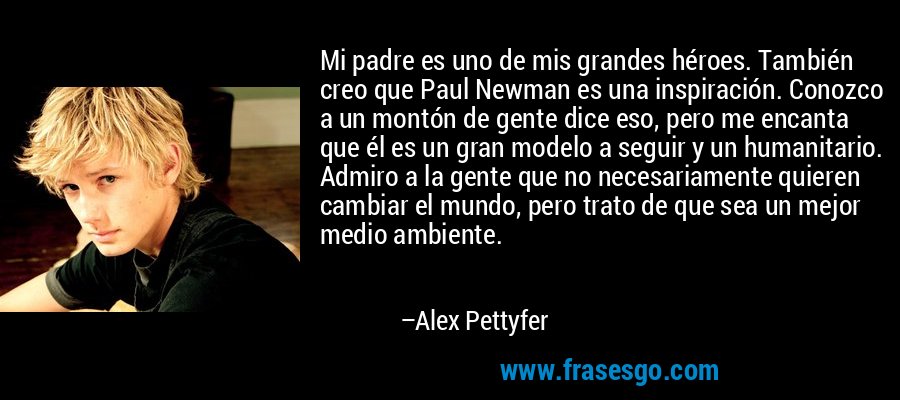 Mi padre es uno de mis grandes héroes. También creo que Paul Newman es una inspiración. Conozco a un montón de gente dice eso, pero me encanta que él es un gran modelo a seguir y un humanitario. Admiro a la gente que no necesariamente quieren cambiar el mundo, pero trato de que sea un mejor medio ambiente. – Alex Pettyfer