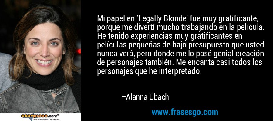 Mi papel en 'Legally Blonde' fue muy gratificante, porque me divertí mucho trabajando en la película. He tenido experiencias muy gratificantes en películas pequeñas de bajo presupuesto que usted nunca verá, pero donde me lo pasé genial creación de personajes también. Me encanta casi todos los personajes que he interpretado. – Alanna Ubach