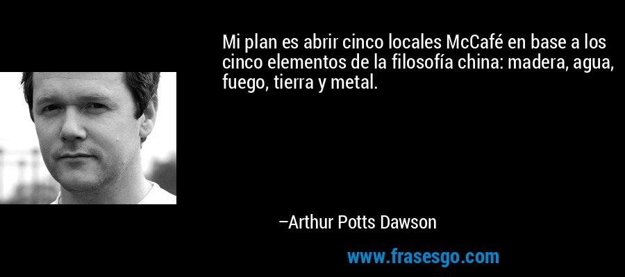 Mi plan es abrir cinco locales McCafé en base a los cinco elementos de la filosofía china: madera, agua, fuego, tierra y metal. – Arthur Potts Dawson