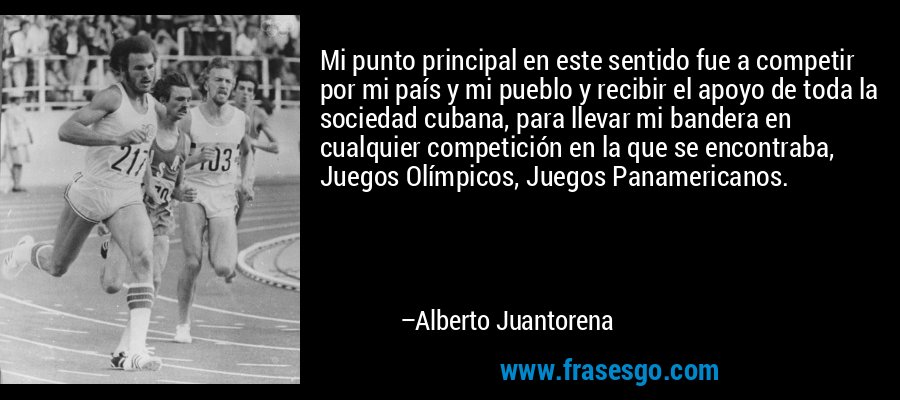 Mi punto principal en este sentido fue a competir por mi país y mi pueblo y recibir el apoyo de toda la sociedad cubana, para llevar mi bandera en cualquier competición en la que se encontraba, Juegos Olímpicos, Juegos Panamericanos. – Alberto Juantorena