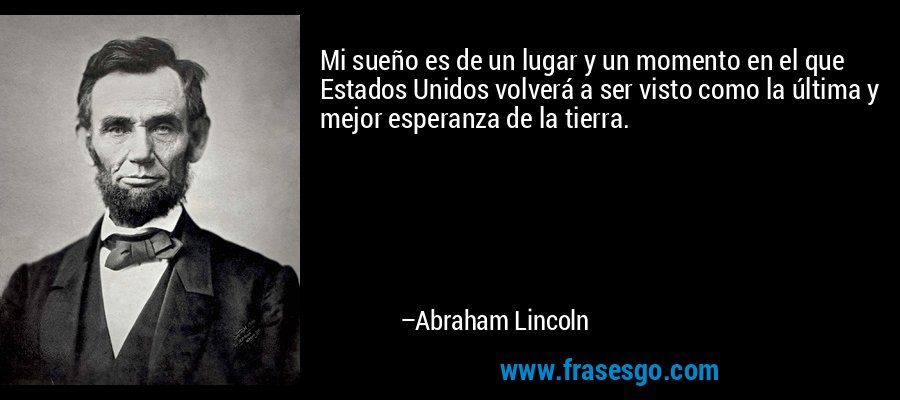 Mi sueño es de un lugar y un momento en el que Estados Unidos volverá a ser visto como la última y mejor esperanza de la tierra. – Abraham Lincoln