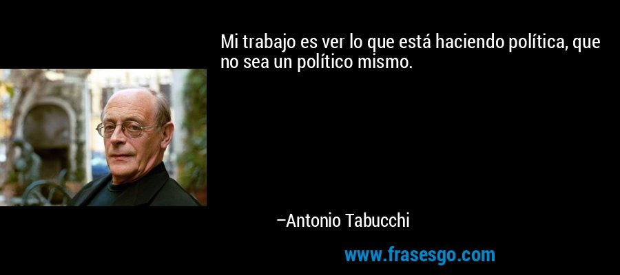 Mi trabajo es ver lo que está haciendo política, que no sea un político mismo. – Antonio Tabucchi