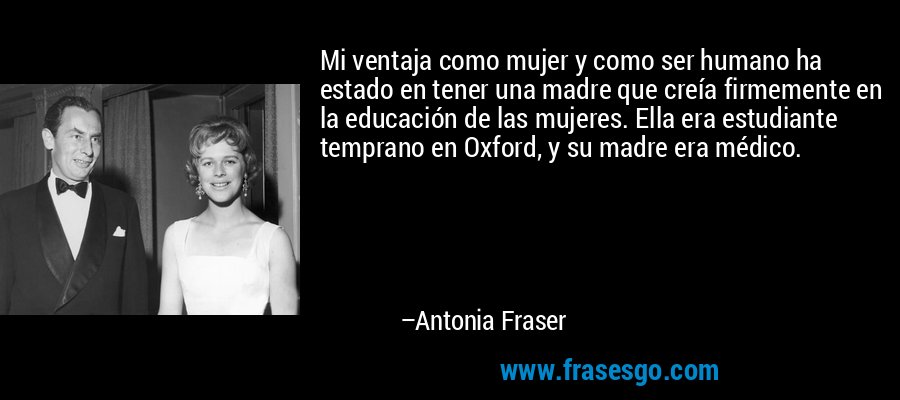Mi ventaja como mujer y como ser humano ha estado en tener una madre que creía firmemente en la educación de las mujeres. Ella era estudiante temprano en Oxford, y su madre era médico. – Antonia Fraser