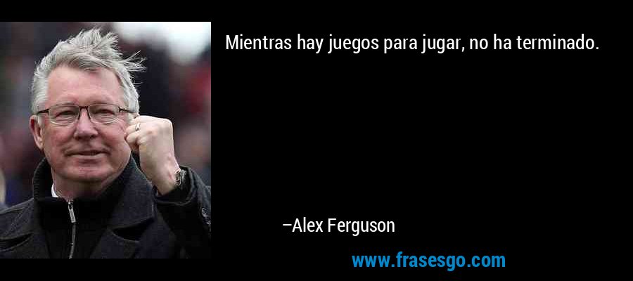 Mientras hay juegos para jugar, no ha terminado. – Alex Ferguson