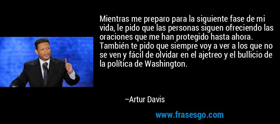Mientras me preparo para la siguiente fase de mi vida, le pido que las personas siguen ofreciendo las oraciones que me han protegido hasta ahora. También te pido que siempre voy a ver a los que no se ven y fácil de olvidar en el ajetreo y el bullicio de la política de Washington. – Artur Davis