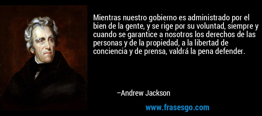 Mientras nuestro gobierno es administrado por el bien de la gente, y se rige por su voluntad, siempre y cuando se garantice a nosotros los derechos de las personas y de la propiedad, a la libertad de conciencia y de prensa, valdrá la pena defender. – Andrew Jackson