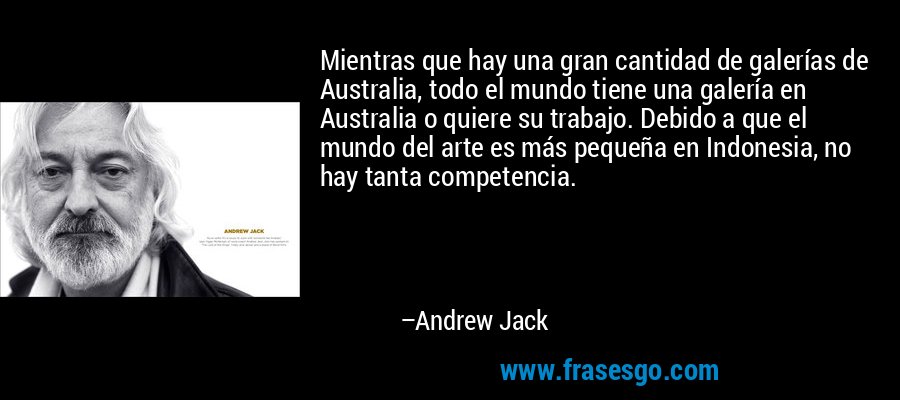 Mientras que hay una gran cantidad de galerías de Australia, todo el mundo tiene una galería en Australia o quiere su trabajo. Debido a que el mundo del arte es más pequeña en Indonesia, no hay tanta competencia. – Andrew Jack