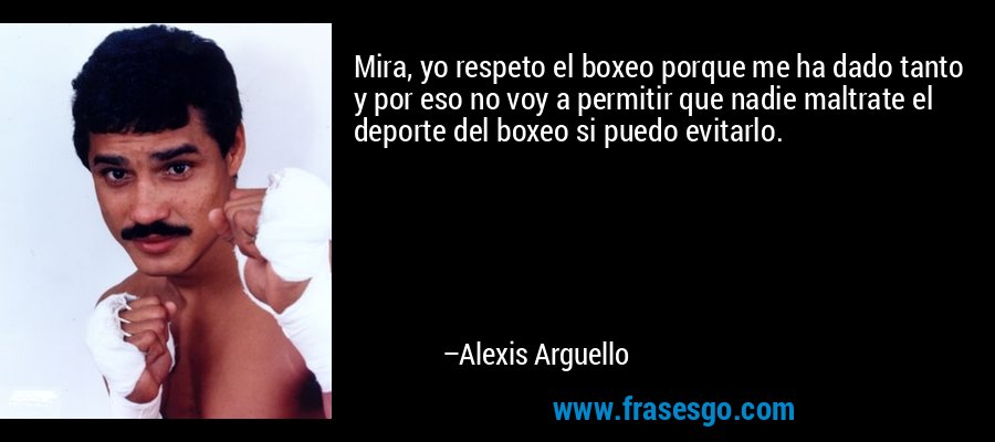 Mira, yo respeto el boxeo porque me ha dado tanto y por eso no voy a permitir que nadie maltrate el deporte del boxeo si puedo evitarlo. – Alexis Arguello