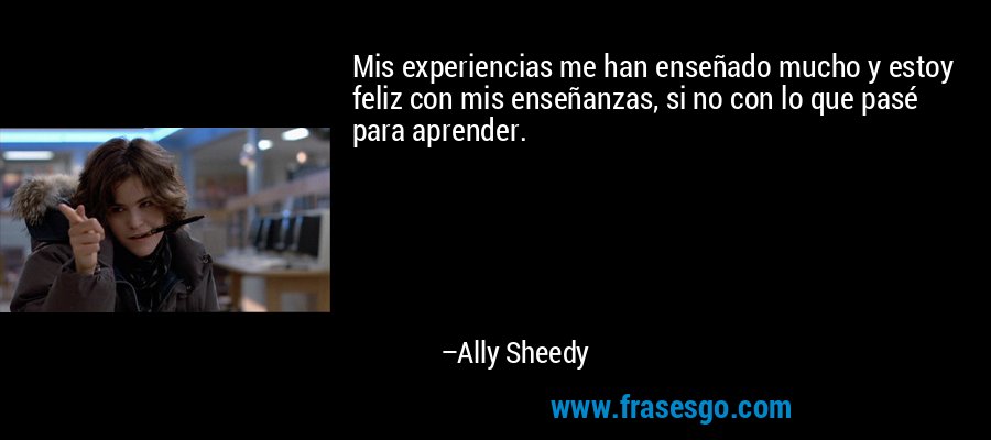 Mis experiencias me han enseñado mucho y estoy feliz con mis enseñanzas, si no con lo que pasé para aprender. – Ally Sheedy