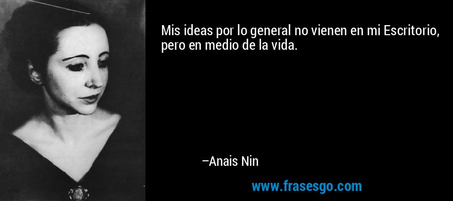 Mis ideas por lo general no vienen en mi Escritorio, pero en medio de la vida. – Anais Nin
