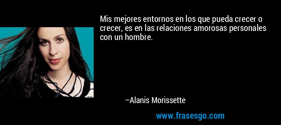 Mis mejores entornos en los que pueda crecer o crecer, es en las relaciones amorosas personales con un hombre. – Alanis Morissette