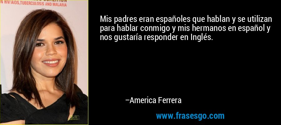 Mis padres eran españoles que hablan y se utilizan para hablar conmigo y mis hermanos en español y nos gustaría responder en Inglés. – America Ferrera