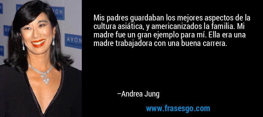 Mis padres guardaban los mejores aspectos de la cultura asiática, y americanizados la familia. Mi madre fue un gran ejemplo para mí. Ella era una madre trabajadora con una buena carrera. – Andrea Jung