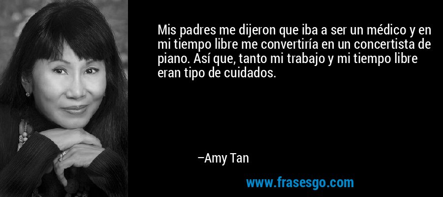 Mis padres me dijeron que iba a ser un médico y en mi tiempo libre me convertiría en un concertista de piano. Así que, tanto mi trabajo y mi tiempo libre eran tipo de cuidados. – Amy Tan