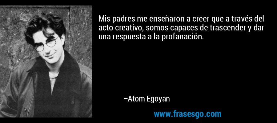 Mis padres me enseñaron a creer que a través del acto creativo, somos capaces de trascender y dar una respuesta a la profanación. – Atom Egoyan