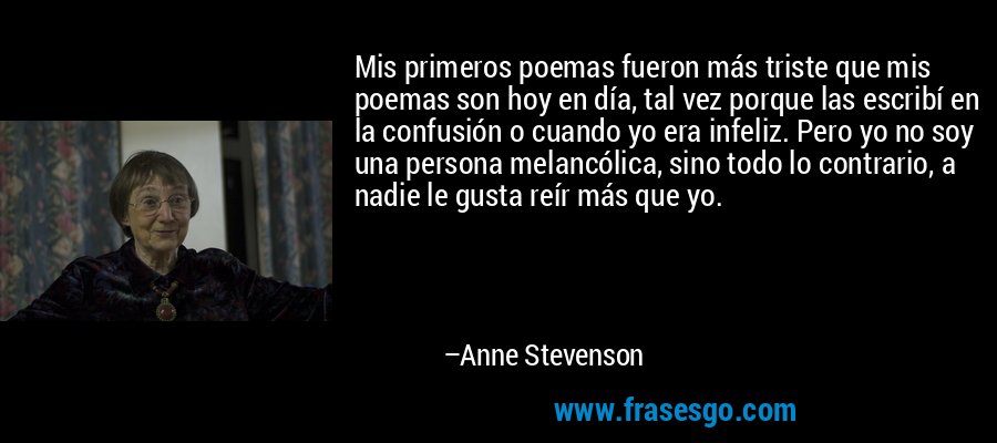 Mis primeros poemas fueron más triste que mis poemas son hoy en día, tal vez porque las escribí en la confusión o cuando yo era infeliz. Pero yo no soy una persona melancólica, sino todo lo contrario, a nadie le gusta reír más que yo. – Anne Stevenson