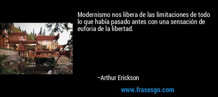 Modernismo nos libera de las limitaciones de todo lo que había pasado antes con una sensación de euforia de la libertad. – Arthur Erickson