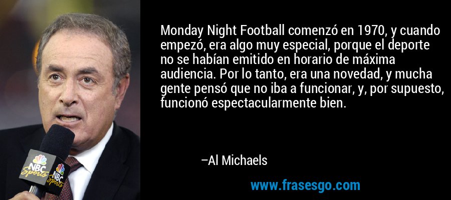 Monday Night Football comenzó en 1970, y cuando empezó, era algo muy especial, porque el deporte no se habían emitido en horario de máxima audiencia. Por lo tanto, era una novedad, y mucha gente pensó que no iba a funcionar, y, por supuesto, funcionó espectacularmente bien. – Al Michaels