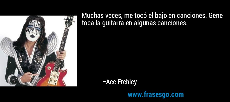Muchas veces, me tocó el bajo en canciones. Gene toca la guitarra en algunas canciones. – Ace Frehley