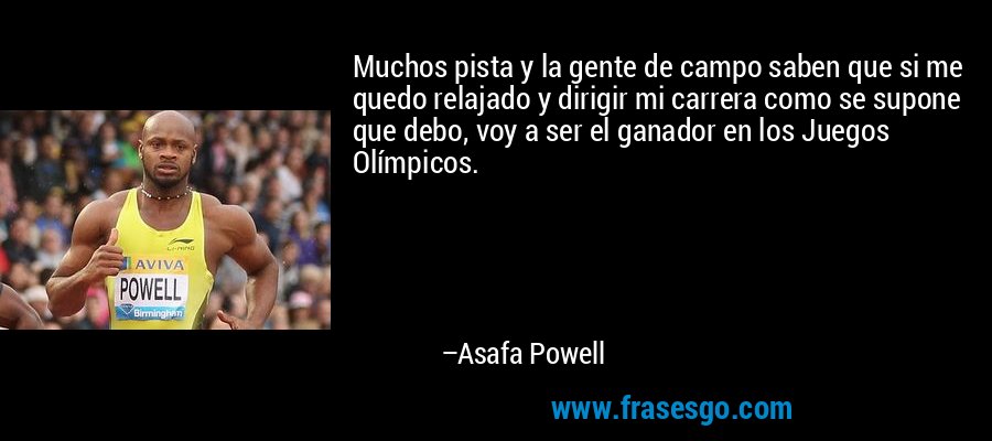 Muchos pista y la gente de campo saben que si me quedo relajado y dirigir mi carrera como se supone que debo, voy a ser el ganador en los Juegos Olímpicos. – Asafa Powell