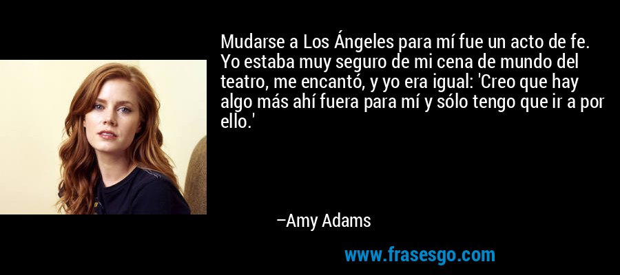 Mudarse a Los Ángeles para mí fue un acto de fe. Yo estaba muy seguro de mi cena de mundo del teatro, me encantó, y yo era igual: 'Creo que hay algo más ahí fuera para mí y sólo tengo que ir a por ello.' – Amy Adams