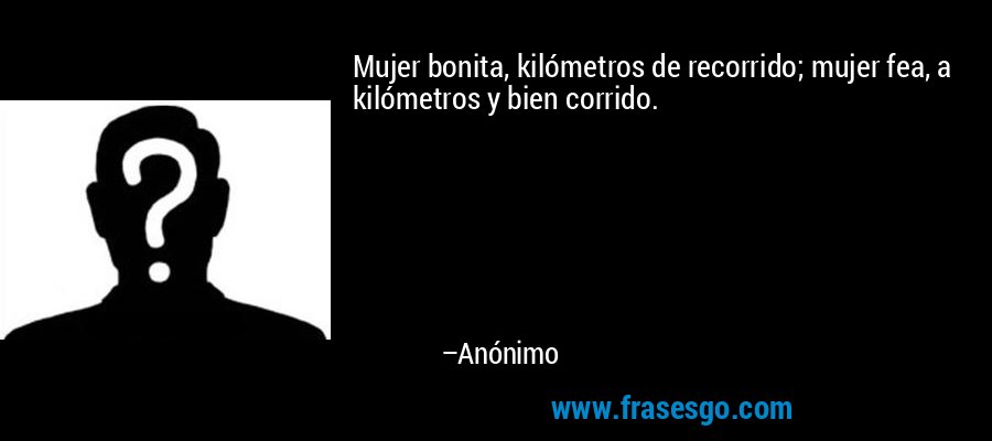 Mujer bonita, kilómetros de recorrido; mujer fea, a kilómetros y bien corrido. – Anónimo