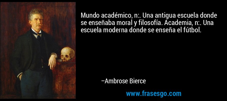 Mundo académico, n:. Una antigua escuela donde se enseñaba moral y filosofía. Academia, n:. Una escuela moderna donde se enseña el fútbol. – Ambrose Bierce