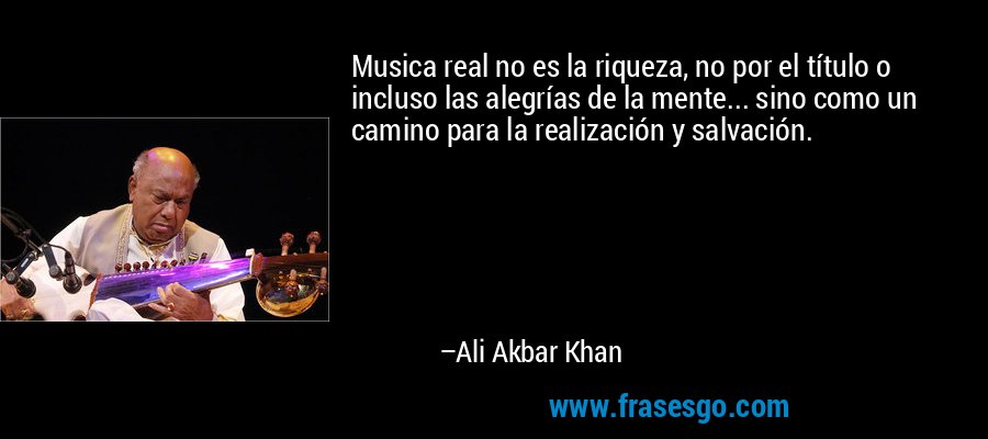 Musica real no es la riqueza, no por el título o incluso las alegrías de la mente... sino como un camino para la realización y salvación. – Ali Akbar Khan