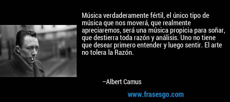 Música verdaderamente fértil, el único tipo de música que nos moverá, que realmente apreciaremos, será una música propicia para soñar, que destierra toda razón y análisis. Uno no tiene que desear primero entender y luego sentir. El arte no tolera la Razón. – Albert Camus