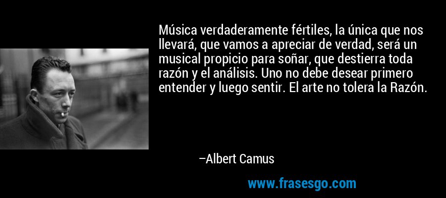 Música verdaderamente fértiles, la única que nos llevará, que vamos a apreciar de verdad, será un musical propicio para soñar, que destierra toda razón y el análisis. Uno no debe desear primero entender y luego sentir. El arte no tolera la Razón. – Albert Camus