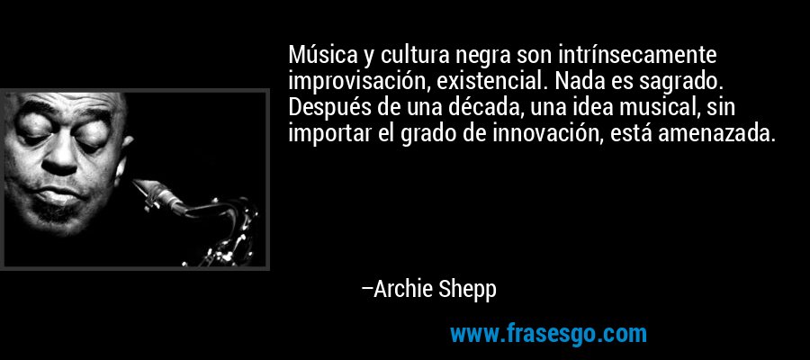 Música y cultura negra son intrínsecamente improvisación, existencial. Nada es sagrado. Después de una década, una idea musical, sin importar el grado de innovación, está amenazada. – Archie Shepp