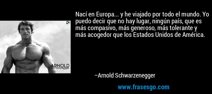 Nací en Europa... y he viajado por todo el mundo. Yo puedo decir que no hay lugar, ningún país, que es más compasivo, más generoso, más tolerante y más acogedor que los Estados Unidos de América. – Arnold Schwarzenegger