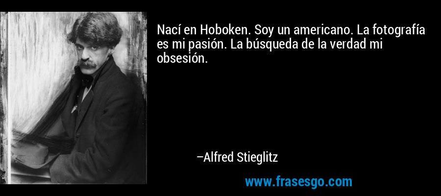 Nací en Hoboken. Soy un americano. La fotografía es mi pasión. La búsqueda de la verdad mi obsesión. – Alfred Stieglitz
