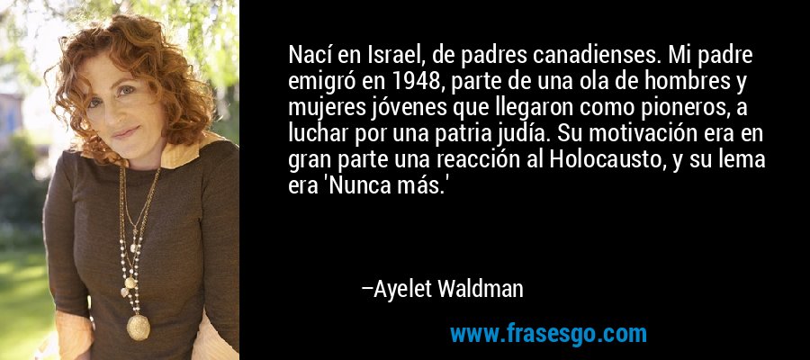 Nací en Israel, de padres canadienses. Mi padre emigró en 1948, parte de una ola de hombres y mujeres jóvenes que llegaron como pioneros, a luchar por una patria judía. Su motivación era en gran parte una reacción al Holocausto, y su lema era 'Nunca más.' – Ayelet Waldman