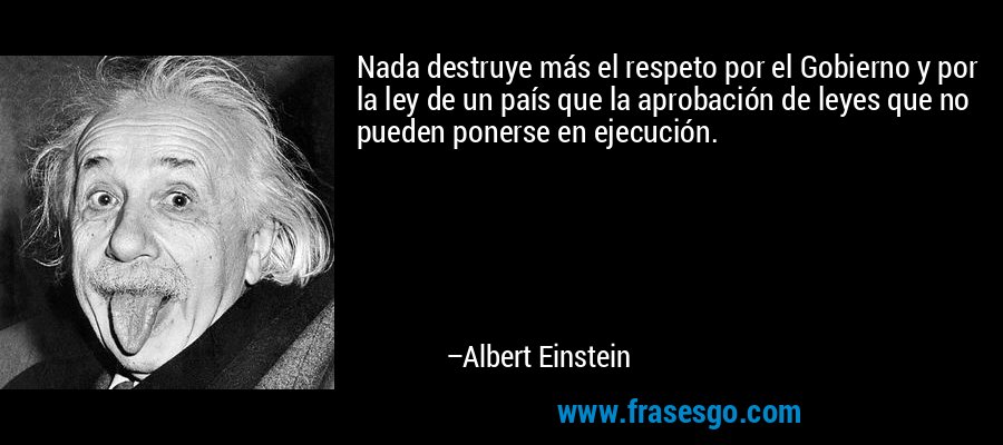 Nada destruye más el respeto por el Gobierno y por la ley de un país que la aprobación de leyes que no pueden ponerse en ejecución. – Albert Einstein