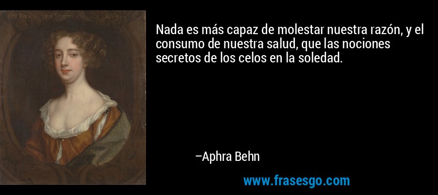 Nada es más capaz de molestar nuestra razón, y el consumo de nuestra salud, que las nociones secretos de los celos en la soledad. – Aphra Behn