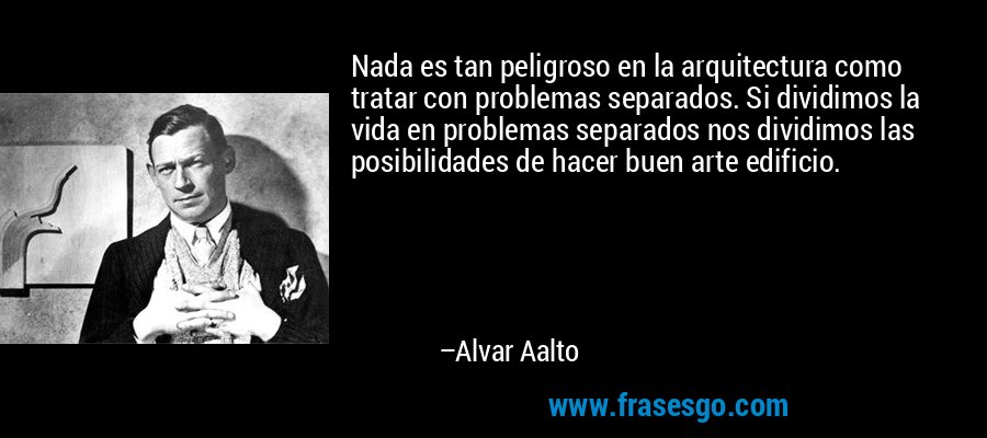 Nada es tan peligroso en la arquitectura como tratar con problemas separados. Si dividimos la vida en problemas separados nos dividimos las posibilidades de hacer buen arte edificio. – Alvar Aalto