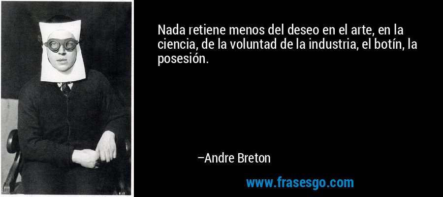 Nada retiene menos del deseo en el arte, en la ciencia, de la voluntad de la industria, el botín, la posesión. – Andre Breton