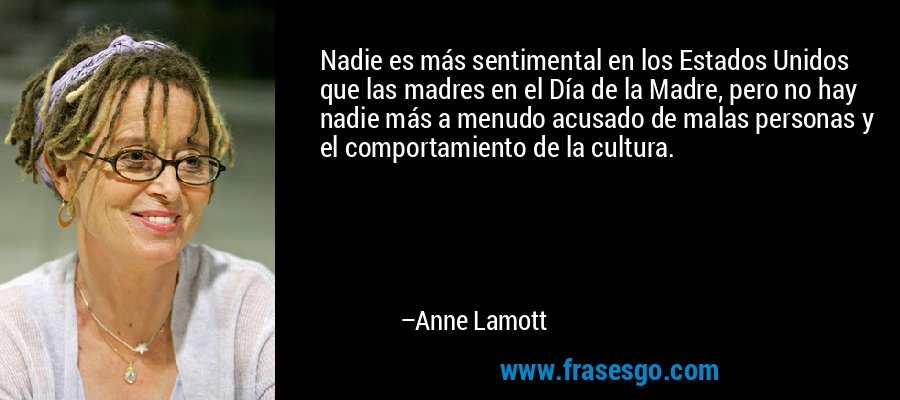 Nadie es más sentimental en los Estados Unidos que las madres en el Día de la Madre, pero no hay nadie más a menudo acusado de malas personas y el comportamiento de la cultura. – Anne Lamott