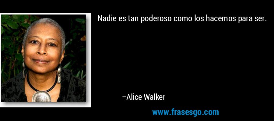 Nadie es tan poderoso como los hacemos para ser. – Alice Walker