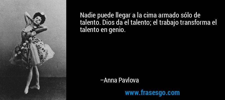 Nadie puede llegar a la cima armado sólo de talento. Dios da el talento; el trabajo transforma el talento en genio. – Anna Pavlova