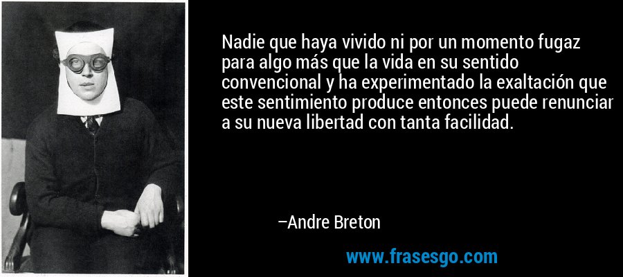 Nadie que haya vivido ni por un momento fugaz para algo más que la vida en su sentido convencional y ha experimentado la exaltación que este sentimiento produce entonces puede renunciar a su nueva libertad con tanta facilidad. – Andre Breton