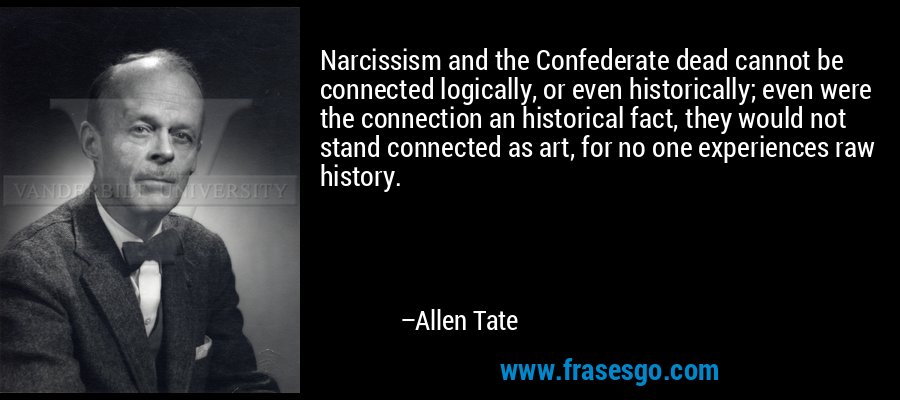 Narcissism and the Confederate dead cannot be connected logically, or even historically; even were the connection an historical fact, they would not stand connected as art, for no one experiences raw history. – Allen Tate